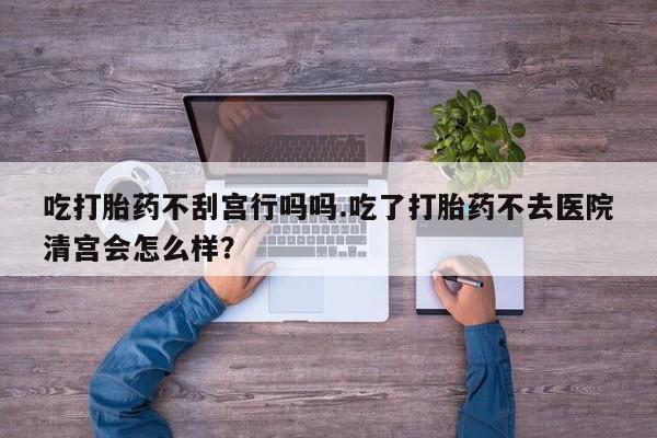 米非司酮片网上药店购买方式吃打胎药不刮宫行吗吗.吃了打胎药不去医院清宫会怎么样？