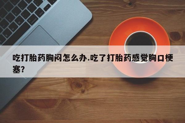 米非司酮片网上药店购买方式吃打胎药胸闷怎么办.吃了打胎药感觉胸口梗塞？