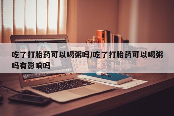 米非司酮片网上药店购买方式吃了打胎药可以喝粥吗/吃了打胎药可以喝粥吗有影响吗