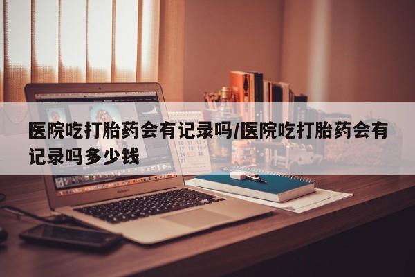 米非司酮片网上药店购买方式医院吃打胎药会有记录吗/医院吃打胎药会有记录吗多少钱