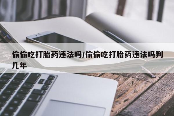 米非司酮片网上药店购买方式偷偷吃打胎药违法吗/偷偷吃打胎药违法吗判几年