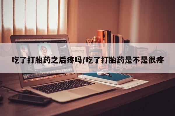 米非司酮片网上药店购买方式吃了打胎药之后疼吗/吃了打胎药是不是很疼