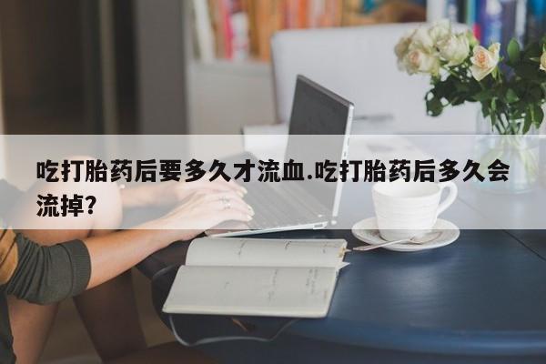 米非司酮片网上药店购买方式吃打胎药后要多久才流血.吃打胎药后多久会流掉？