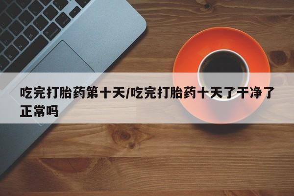 米非司酮片网上药店购买方式吃完打胎药第十天/吃完打胎药十天了干净了正常吗
