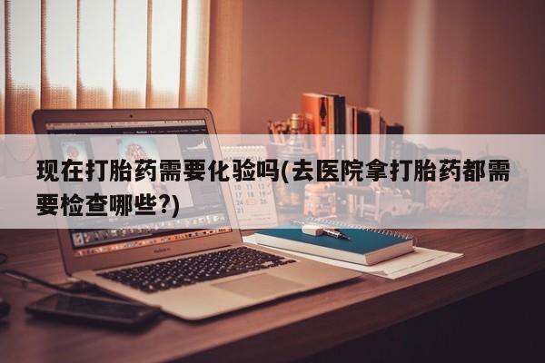米非司酮片网上药店购买方式现在打胎药需要化验吗(去医院拿打胎药都需要检查哪些?)