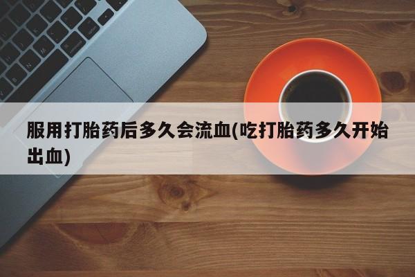 米非司酮片网上药店购买方式服用打胎药后多久会流血(吃打胎药多久开始出血)
