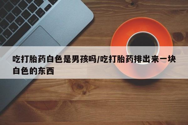 米非司酮片网上药店购买方式吃打胎药白色是男孩吗/吃打胎药排出来一块白色的东西