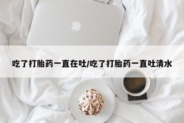 米非司酮片网上药店购买方式吃了打胎药一直在吐/吃了打胎药一直吐清水