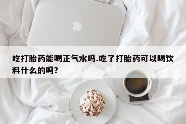 米非司酮片网上药店购买方式吃打胎药能喝正气水吗.吃了打胎药可以喝饮料什么的吗？