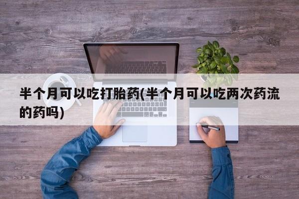 米非司酮片网上药店购买方式半个月可以吃打胎药(半个月可以吃两次药流的药吗)