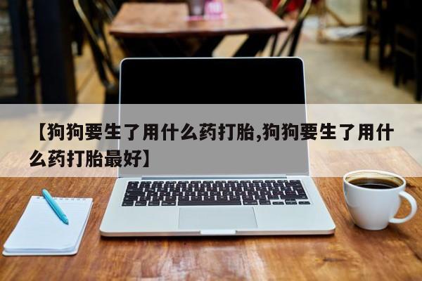 米非司酮片网上药店购买方式【狗狗要生了用什么药打胎,狗狗要生了用什么药打胎最好】