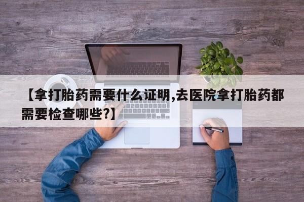 米非司酮片网上药店购买方式【拿打胎药需要什么证明,去医院拿打胎药都需要检查哪些?】