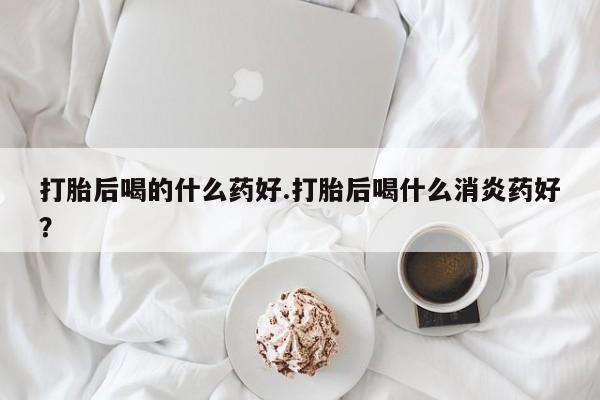 米非司酮片网上药店购买方式打胎后喝的什么药好.打胎后喝什么消炎药好？