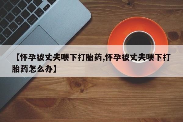 米非司酮片网上药店购买方式【怀孕被丈夫喂下打胎药,怀孕被丈夫喂下打胎药怎么办】