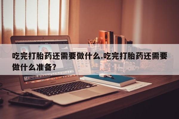 米非司酮片网上药店购买方式吃完打胎药还需要做什么.吃完打胎药还需要做什么准备？