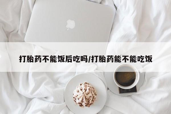 米非司酮片网上药店购买方式打胎药不能饭后吃吗/打胎药能不能吃饭