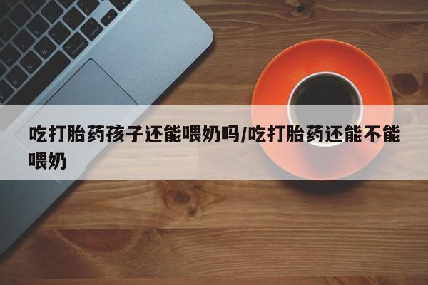 米非司酮片网上药店购买方式吃打胎药孩子还能喂奶吗/吃打胎药还能不能喂奶