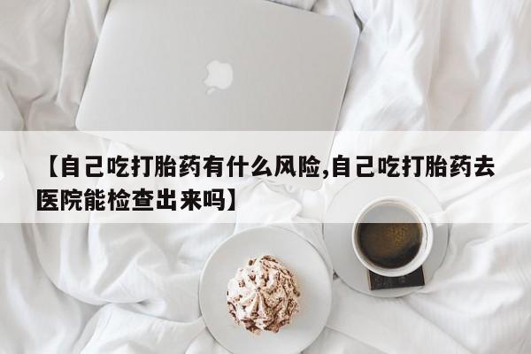米非司酮片网上药店购买方式【自己吃打胎药有什么风险,自己吃打胎药去医院能检查出来吗】