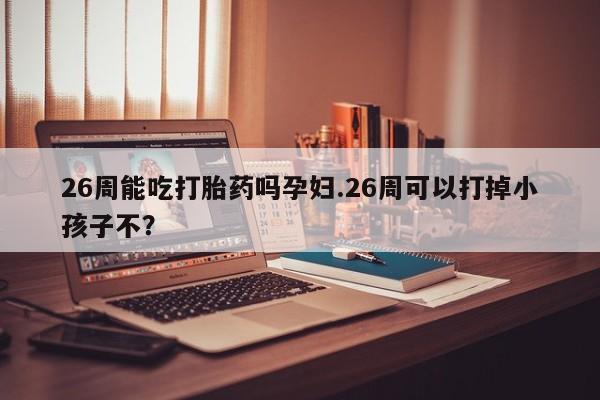 米非司酮片网上药店购买方式26周能吃打胎药吗孕妇.26周可以打掉小孩子不？