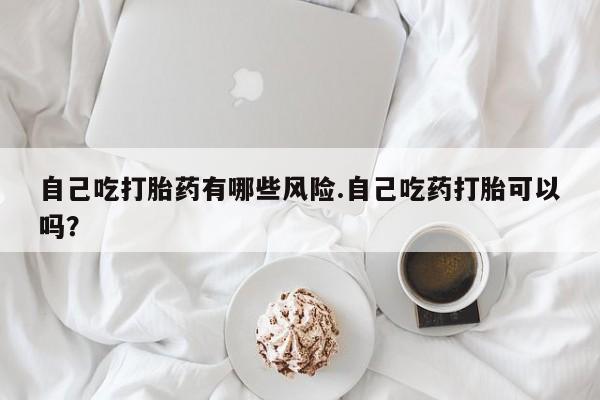 米非司酮片网上药店购买方式自己吃打胎药有哪些风险.自己吃药打胎可以吗？
