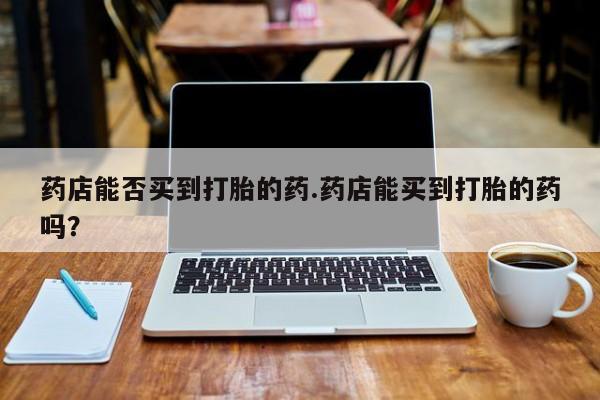 米非司酮片网上药店购买方式药店能否买到打胎的药.药店能买到打胎的药吗？