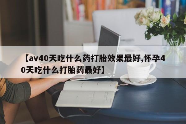 米非司酮片网上药店购买方式【av40天吃什么药打胎效果最好,怀孕40天吃什么打胎药最好】