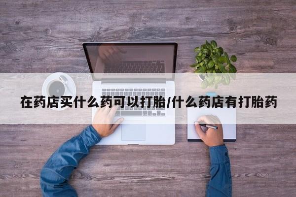 米非司酮片网上药店购买方式在药店买什么药可以打胎/什么药店有打胎药