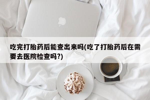 米非司酮片网上药店购买方式吃完打胎药后能查出来吗(吃了打胎药后在需要去医院检查吗?)
