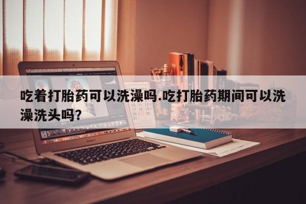 米非司酮片网上药店购买方式吃着打胎药可以洗澡吗.吃打胎药期间可以洗澡洗头吗？