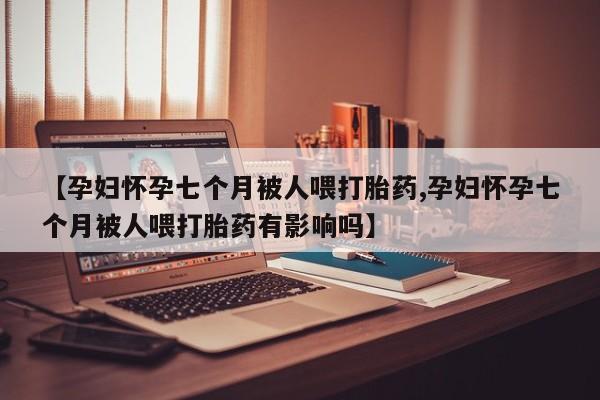 米非司酮片网上药店购买方式【孕妇怀孕七个月被人喂打胎药,孕妇怀孕七个月被人喂打胎药有影响吗】