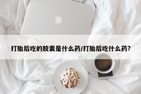 米非司酮片网上药店购买方式打胎后吃的胶囊是什么药/打胎后吃什么药?
