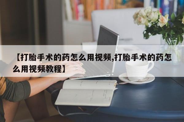 米非司酮片网上药店购买方式【打胎手术的药怎么用视频,打胎手术的药怎么用视频教程】