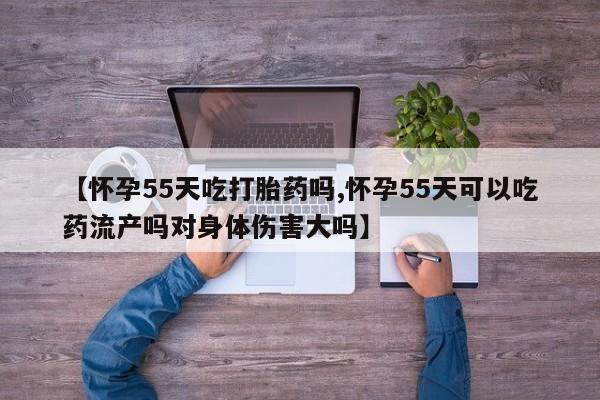 米非司酮片网上药店购买方式【怀孕55天吃打胎药吗,怀孕55天可以吃药流产吗对身体伤害大吗】