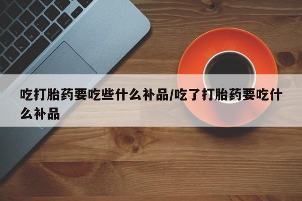 米非司酮片网上药店购买方式吃打胎药要吃些什么补品/吃了打胎药要吃什么补品