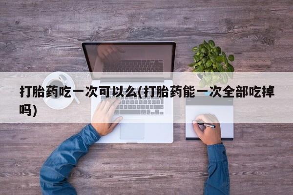 米非司酮片网上药店购买方式打胎药吃一次可以么(打胎药能一次全部吃掉吗)