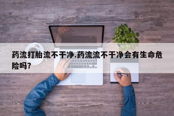米非司酮片网上药店购买方式药流打胎流不干净.药流流不干净会有生命危险吗？