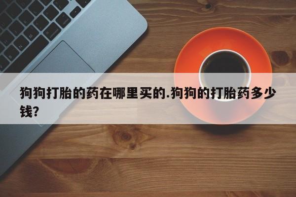 米非司酮片网上药店购买方式狗狗打胎的药在哪里买的.狗狗的打胎药多少钱？