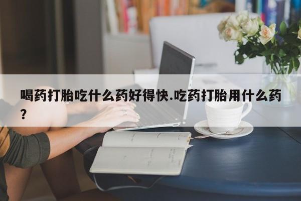 米非司酮片网上药店购买方式喝药打胎吃什么药好得快.吃药打胎用什么药？