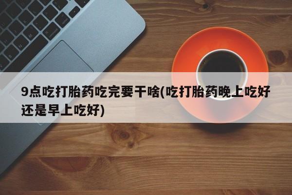 米非司酮片网上药店购买方式9点吃打胎药吃完要干啥(吃打胎药晚上吃好还是早上吃好)